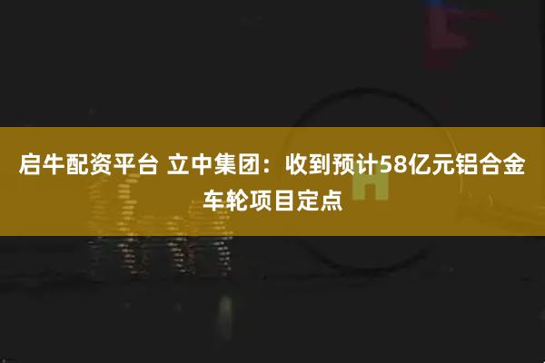 启牛配资平台 立中集团：收到预计58亿元铝合金车轮项目定点