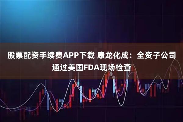 股票配资手续费APP下载 康龙化成：全资子公司通过美国FDA现场检查