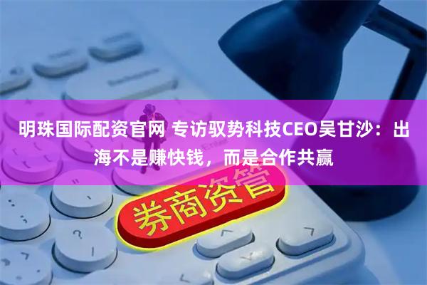 明珠国际配资官网 专访驭势科技CEO吴甘沙：出海不是赚快钱，而是合作共赢