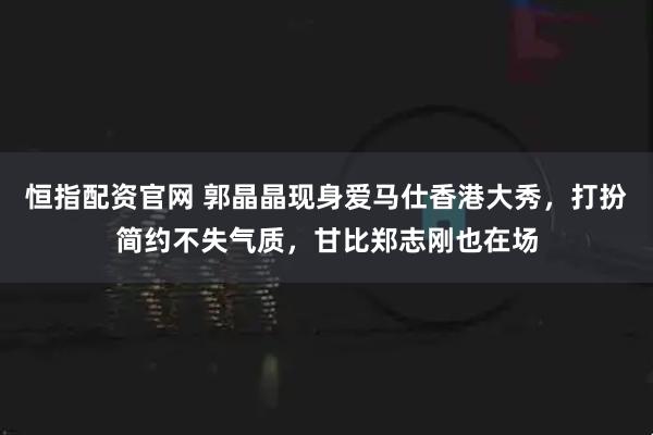 恒指配资官网 郭晶晶现身爱马仕香港大秀，打扮简约不失气质，甘比郑志刚也在场