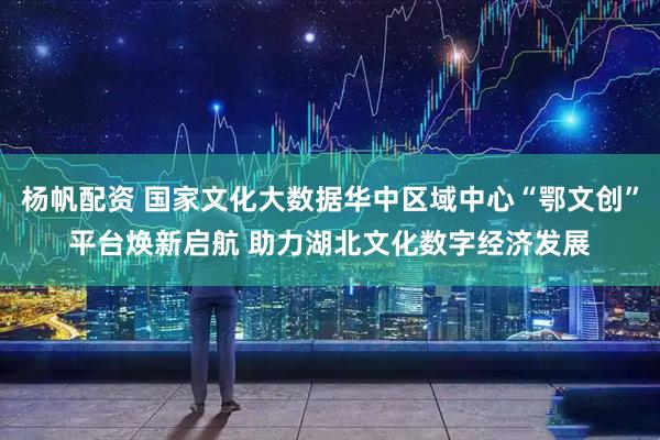 杨帆配资 国家文化大数据华中区域中心“鄂文创”平台焕新启航 助力湖北文化数字经济发展