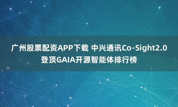 广州股票配资APP下载 中兴通讯Co-Sight2.0登顶GAIA开源智能体排行榜