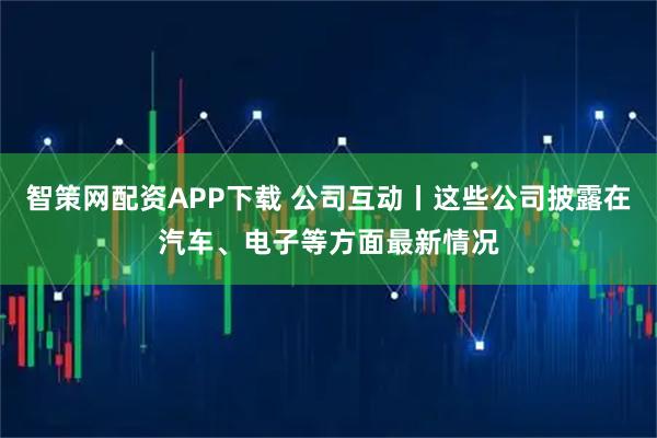 智策网配资APP下载 公司互动丨这些公司披露在汽车、电子等方面最新情况