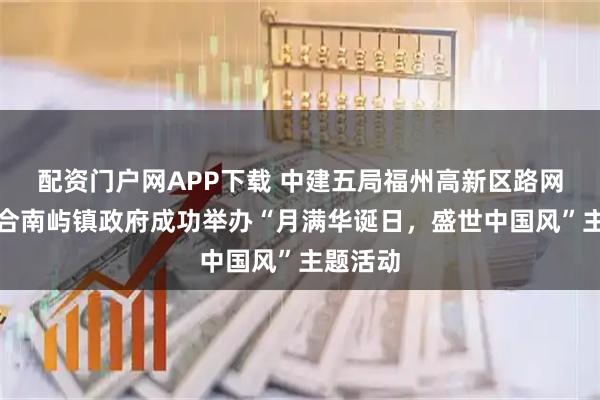 配资门户网APP下载 中建五局福州高新区路网项目联合南屿镇政府成功举办“月满华诞日,盛世中国风”主题活动