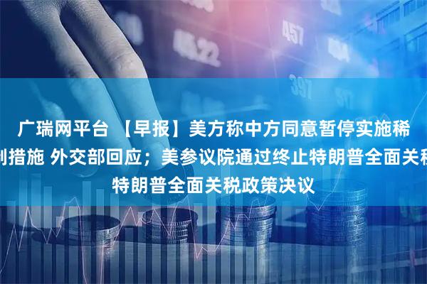 广瑞网平台 【早报】美方称中方同意暂停实施稀土出口管制措施 外交部回应；美参议院通过终止特朗普全面关税政策决议