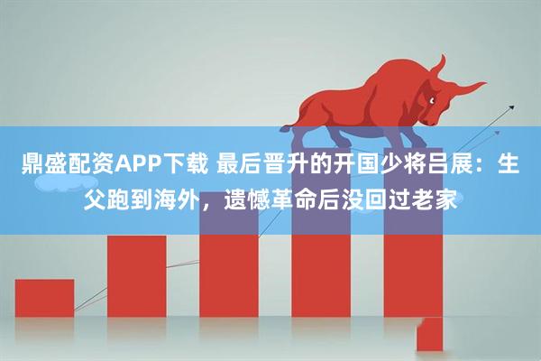 鼎盛配资APP下载 最后晋升的开国少将吕展：生父跑到海外，遗憾革命后没回过老家