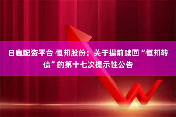 日赢配资平台 恒邦股份：关于提前赎回“恒邦转债”的第十七次提示性公告