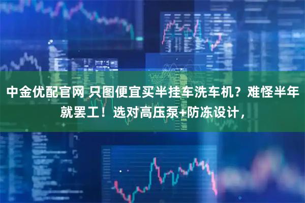 中金优配官网 只图便宜买半挂车洗车机？难怪半年就罢工！选对高压泵+防冻设计，