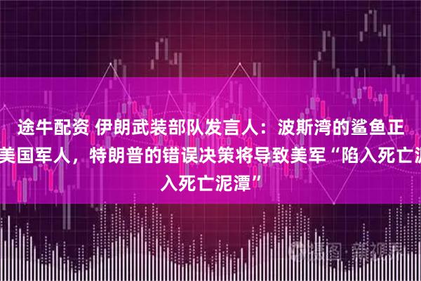 途牛配资 伊朗武装部队发言人：波斯湾的鲨鱼正等待美国军人，特朗普的错误决策将导致美军“陷入死亡泥潭”