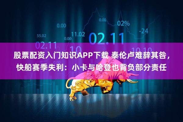 股票配资入门知识APP下载 泰伦卢难辞其咎，快船赛季失利：小卡与哈登也背负部分责任