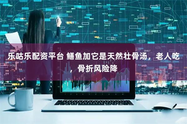 乐咕乐配资平台 鳝鱼加它是天然壮骨汤，老人吃，骨折风险降