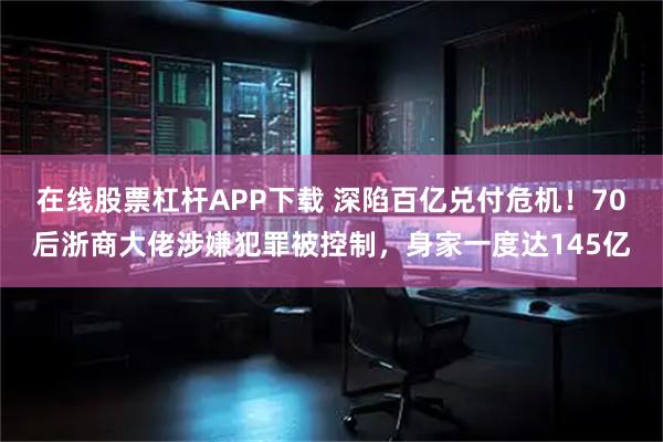 在线股票杠杆APP下载 深陷百亿兑付危机！70后浙商大佬涉嫌犯罪被控制，身家一度达145亿