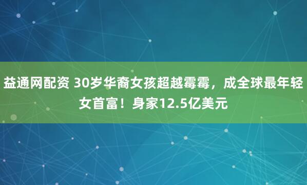 益通网配资 30岁华裔女孩超越霉霉，成全球最年轻女首富！身家12.5亿美元