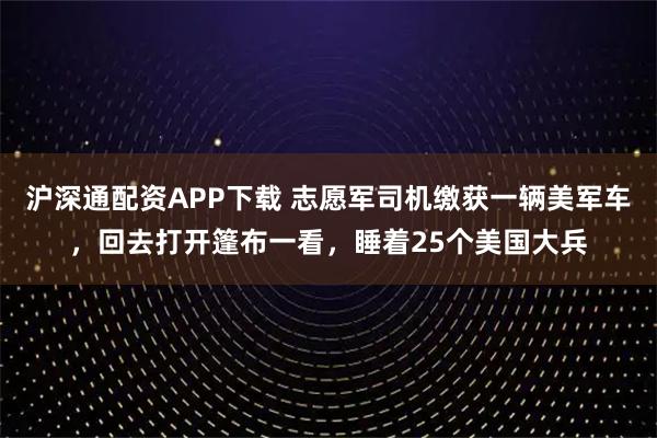 沪深通配资APP下载 志愿军司机缴获一辆美军车，回去打开篷布一看，睡着25个美国大兵