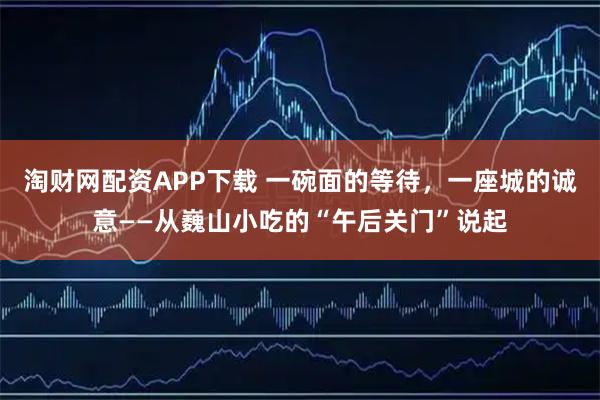 淘财网配资APP下载 一碗面的等待，一座城的诚意——从巍山小吃的“午后关门”说起