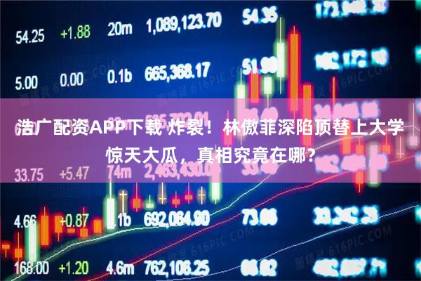 浩广配资APP下载 炸裂！林傲菲深陷顶替上大学惊天大瓜，真相究竟在哪？