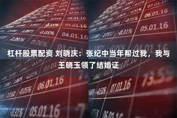 杠杆股票配资 刘晓庆：张纪中当年帮过我，我与王晓玉领了结婚证