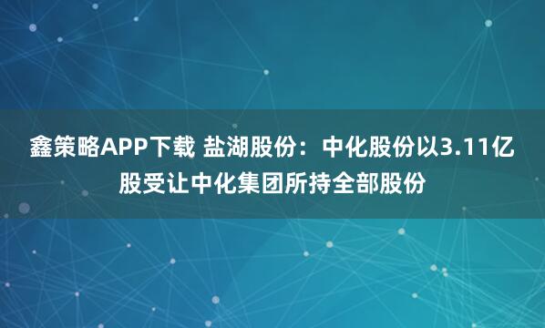 鑫策略APP下载 盐湖股份：中化股份以3.11亿股受让中化集团所持全部股份