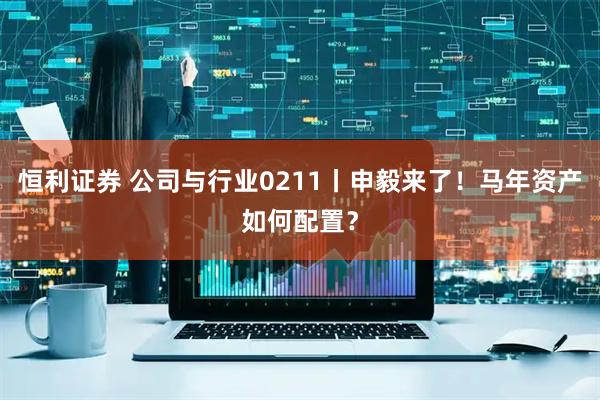 恒利证券 公司与行业0211丨申毅来了！马年资产如何配置？