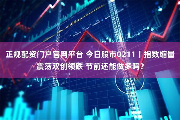 正规配资门户官网平台 今日股市0211丨指数缩量震荡双创领跌 节前还能做多吗？