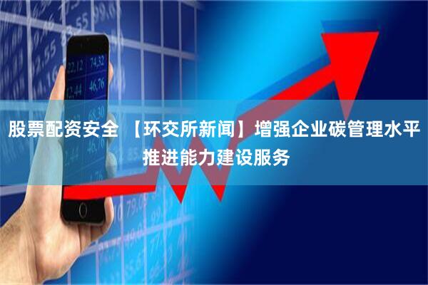 股票配资安全 【环交所新闻】增强企业碳管理水平 推进能力建设服务